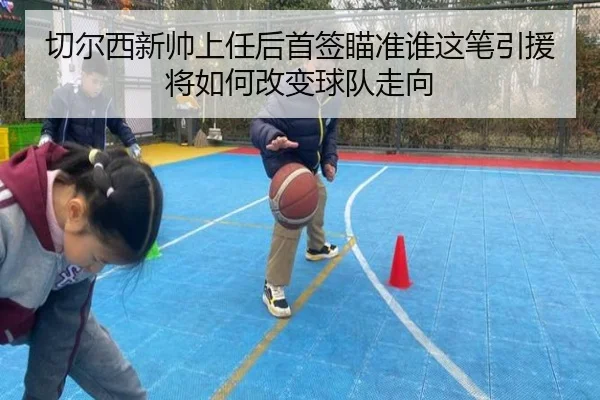 切尔西新帅上任后首签瞄准谁这笔引援将如何改变球队走向